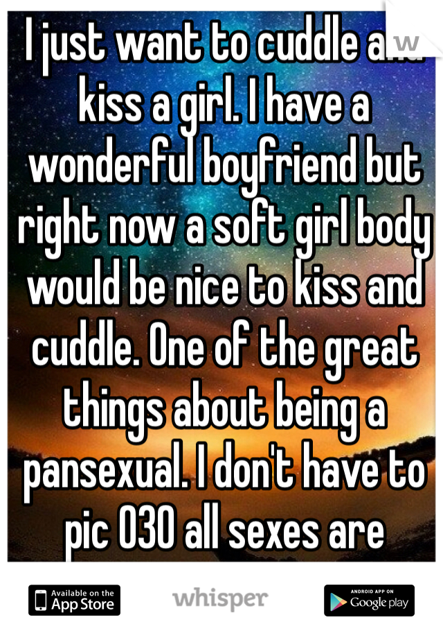 I just want to cuddle and kiss a girl. I have a wonderful boyfriend but right now a soft girl body would be nice to kiss and cuddle. One of the great things about being a pansexual. I don't have to pic 030 all sexes are awesome!