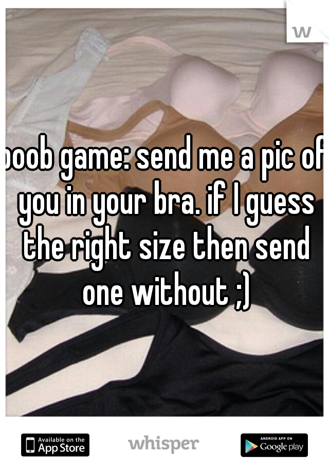 boob game: send me a pic of you in your bra. if I guess the right size then send one without ;)