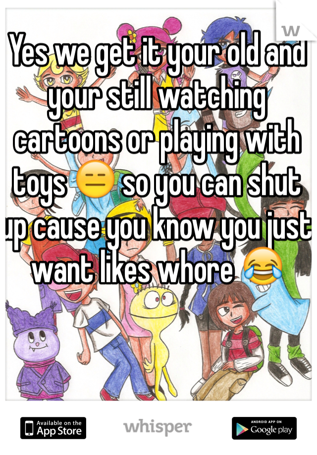 Yes we get it your old and your still watching cartoons or playing with toys 😑 so you can shut up cause you know you just want likes whore 😂
