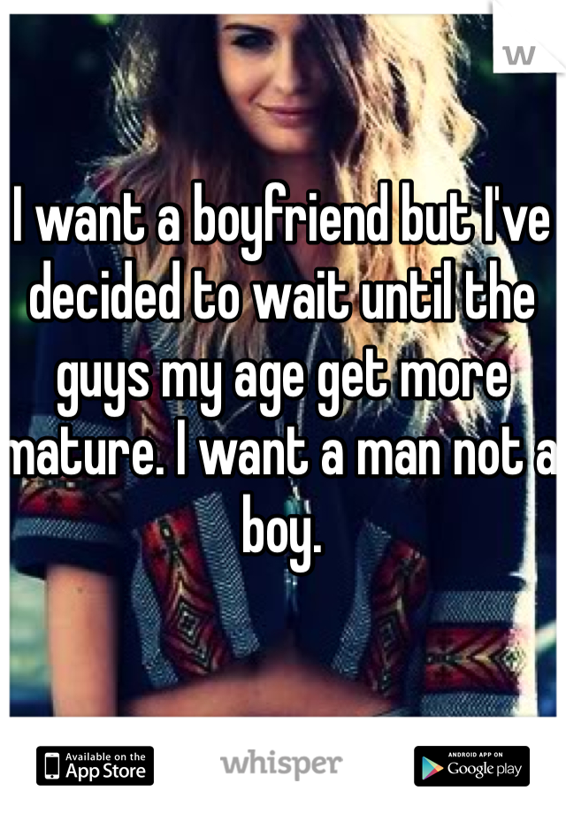 I want a boyfriend but I've decided to wait until the guys my age get more mature. I want a man not a boy. 
