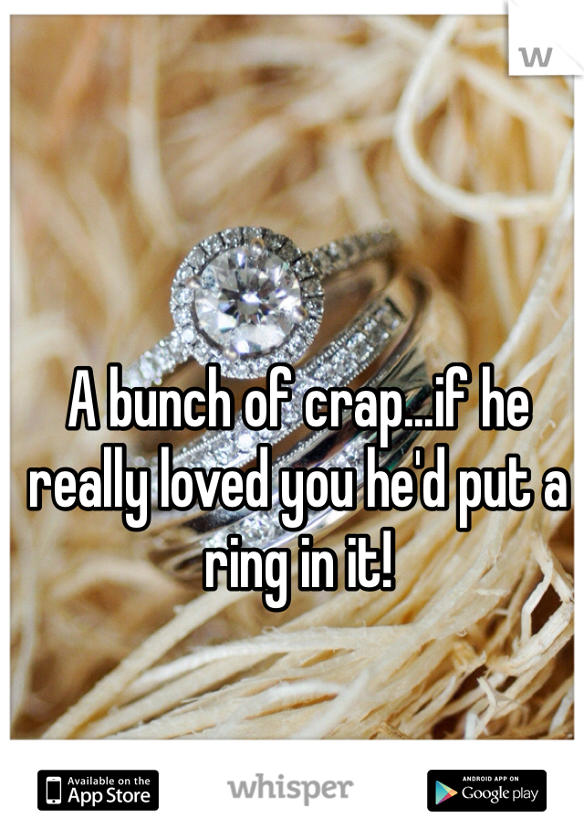 A bunch of crap...if he really loved you he'd put a ring in it!