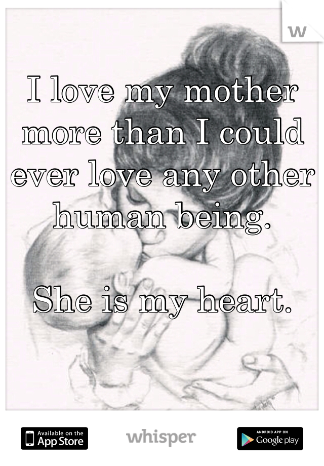 I love my mother more than I could ever love any other human being. 

She is my heart. 