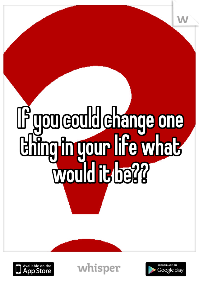 If you could change one thing in your life what would it be??  