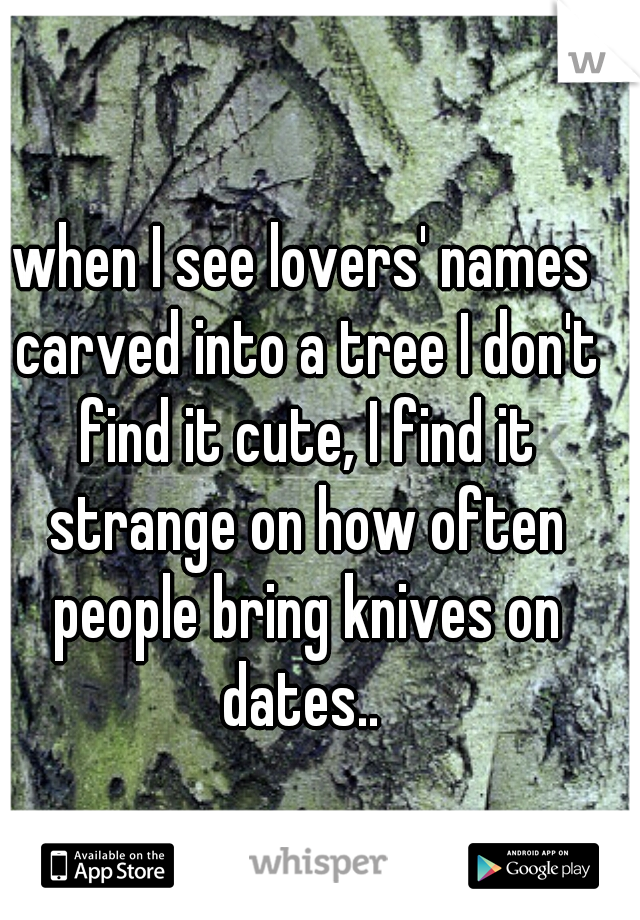 when I see lovers' names carved into a tree I don't find it cute, I find it strange on how often people bring knives on dates.. 
