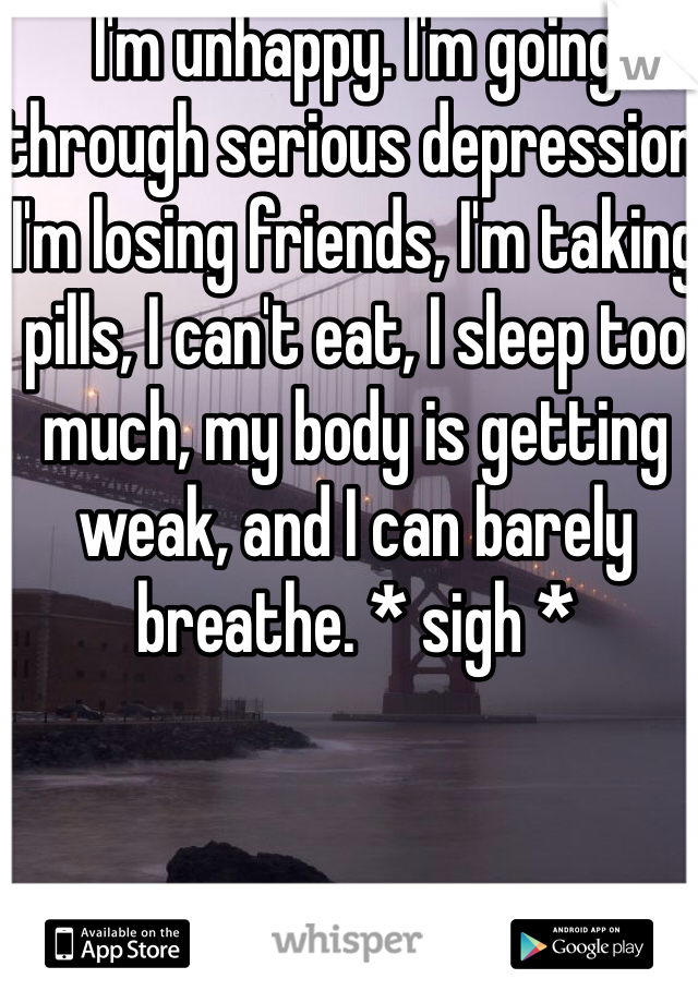 I'm unhappy. I'm going through serious depression, I'm losing friends, I'm taking pills, I can't eat, I sleep too much, my body is getting weak, and I can barely breathe. * sigh *