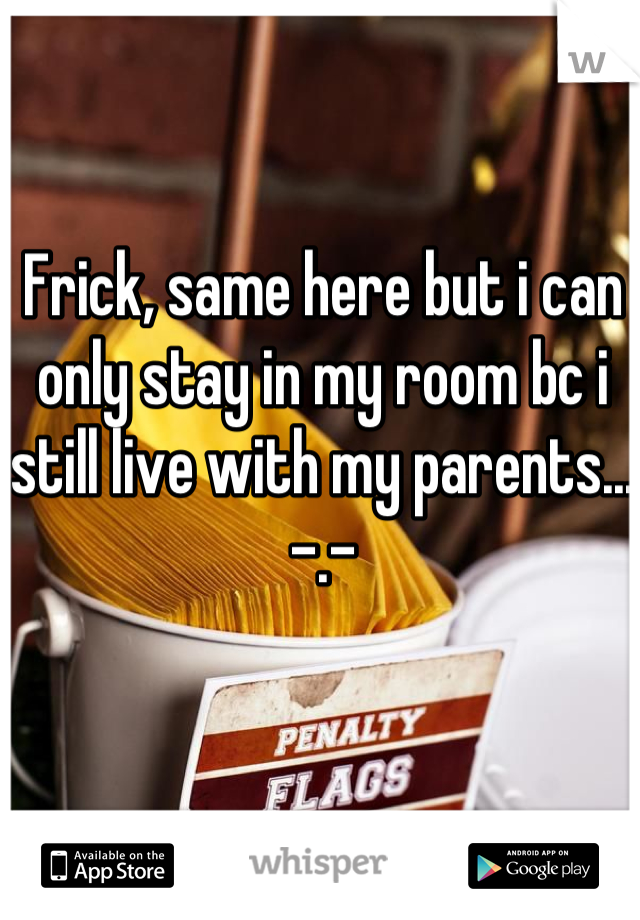 Frick, same here but i can only stay in my room bc i still live with my parents... -.-