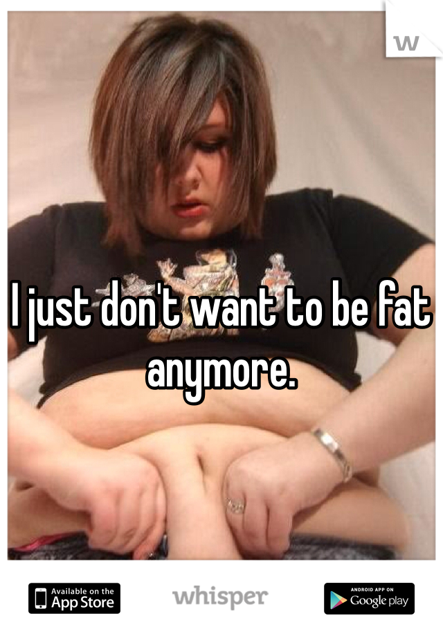 I just don't want to be fat anymore. 