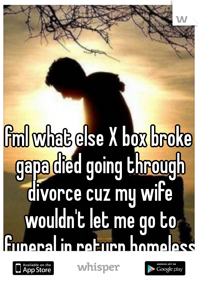 fml what else X box broke gapa died going through divorce cuz my wife wouldn't let me go to funeral in return homeless staying with freinds wrecked my truck and 52 in TV cracked in accident 