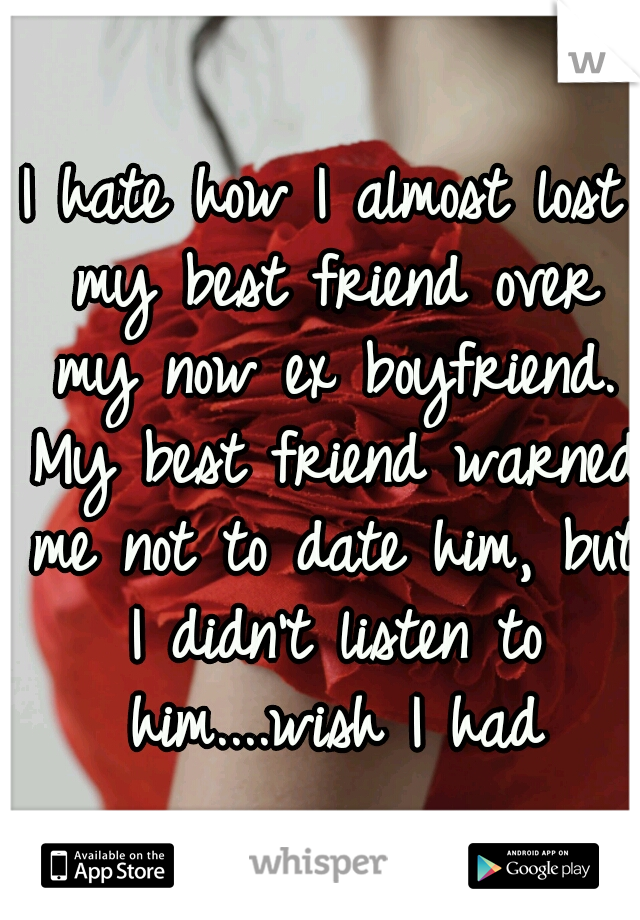 I hate how I almost lost my best friend over my now ex boyfriend. My best friend warned me not to date him, but I didn't listen to him....wish I had