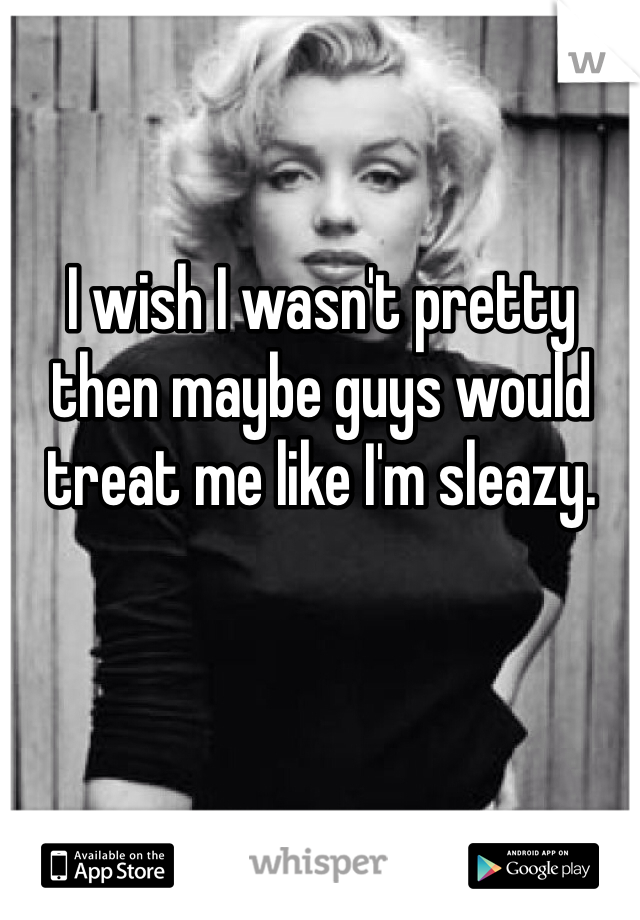 I wish I wasn't pretty then maybe guys would treat me like I'm sleazy. 

