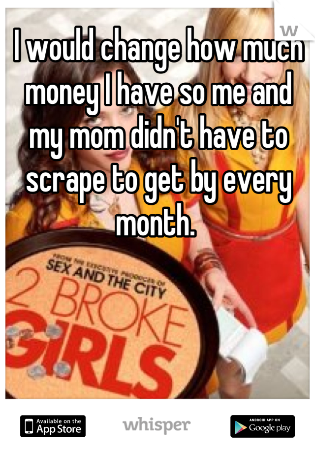 I would change how much money I have so me and my mom didn't have to scrape to get by every month. 