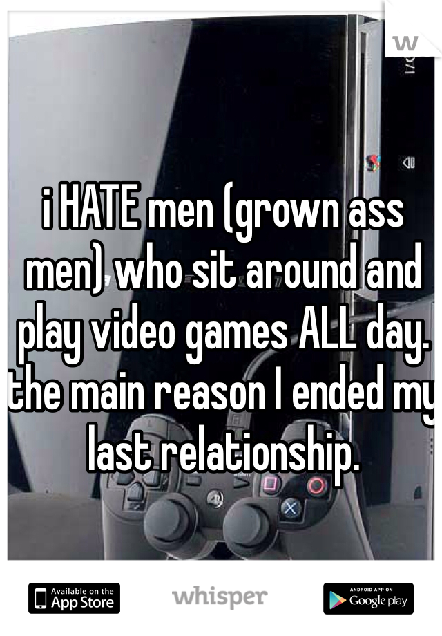 i HATE men (grown ass men) who sit around and play video games ALL day. the main reason I ended my last relationship. 