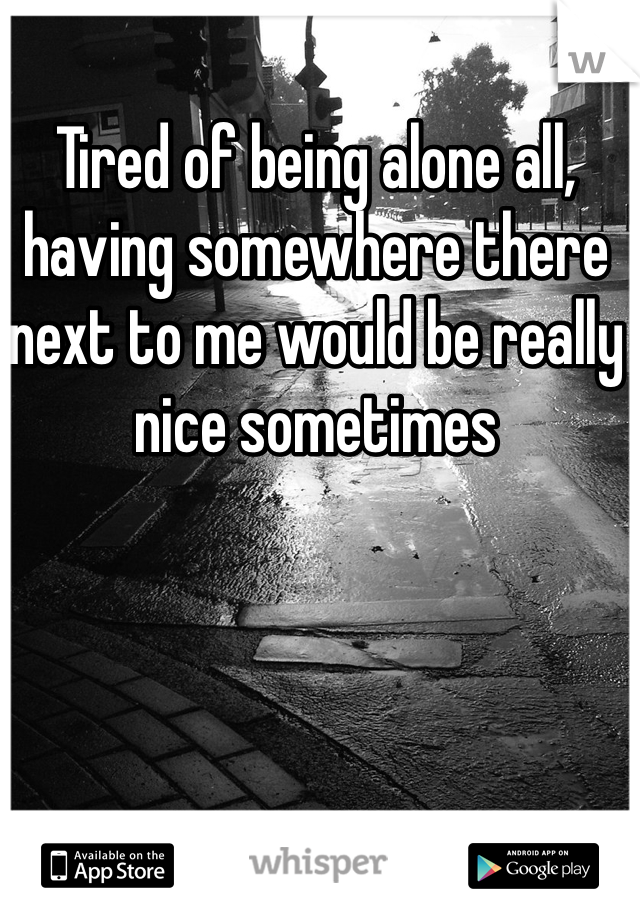 Tired of being alone all, having somewhere there next to me would be really nice sometimes