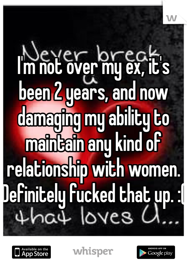 I'm not over my ex, it's been 2 years, and now damaging my ability to maintain any kind of relationship with women. Definitely fucked that up. :(