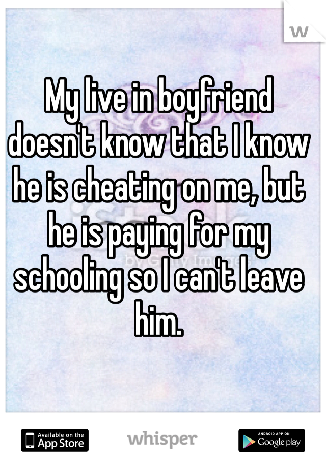 My live in boyfriend doesn't know that I know he is cheating on me, but he is paying for my schooling so I can't leave him. 
