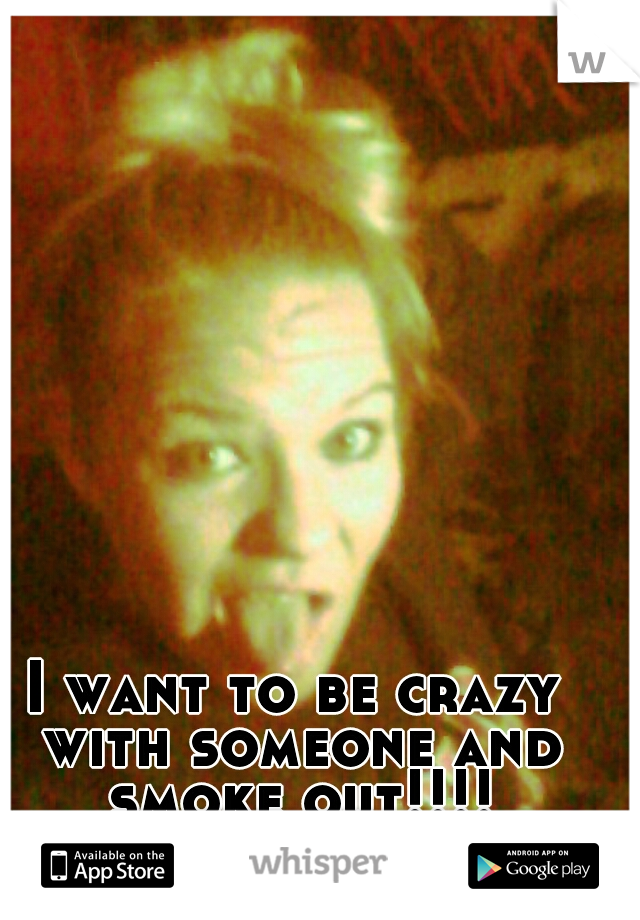I want to be crazy with someone and smoke out!!!!
