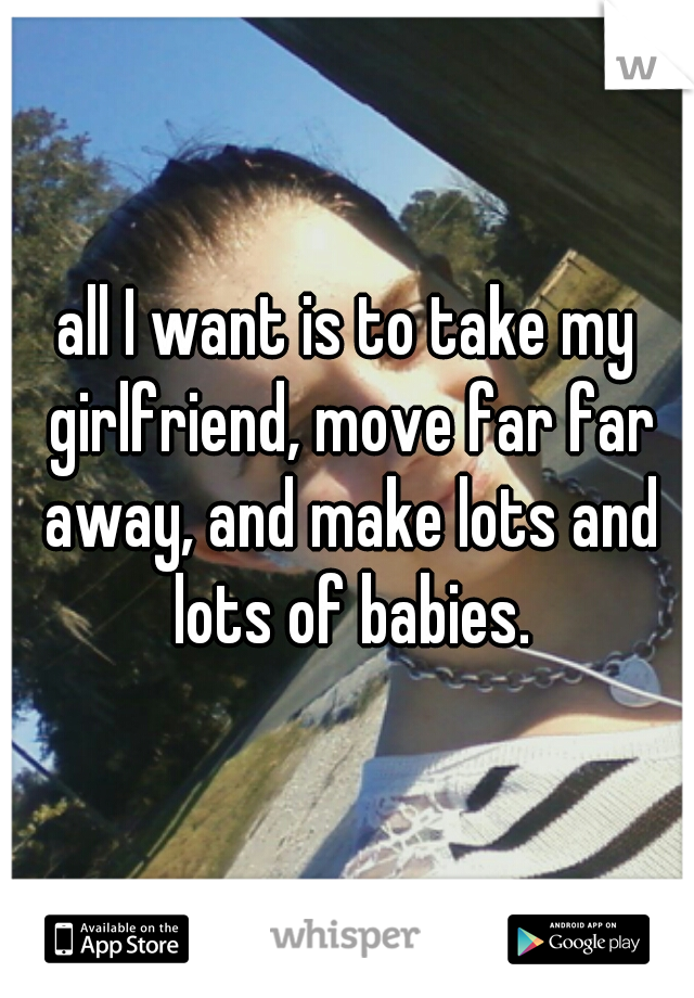 all I want is to take my girlfriend, move far far away, and make lots and lots of babies.