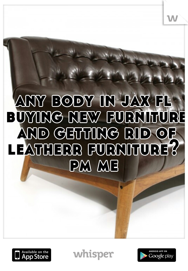 any body in jax fl buying new furniture and getting rid of leatherr furniture? 
pm me