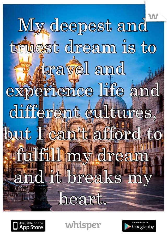 My deepest and truest dream is to travel and experience life and different cultures, but I can't afford to fulfill my dream and it breaks my heart.