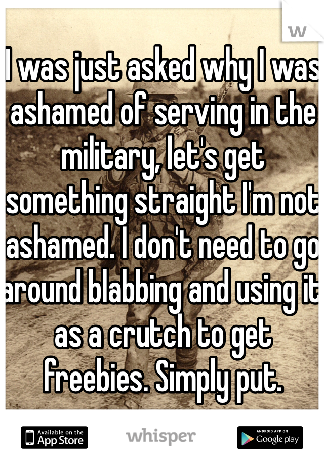 I was just asked why I was ashamed of serving in the military, let's get something straight I'm not ashamed. I don't need to go around blabbing and using it as a crutch to get freebies. Simply put. 