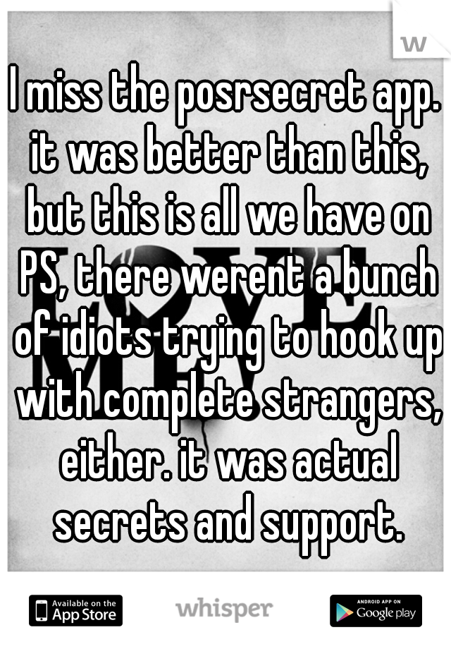 I miss the posrsecret app. it was better than this, but this is all we have on PS, there werent a bunch of idiots trying to hook up with complete strangers, either. it was actual secrets and support.