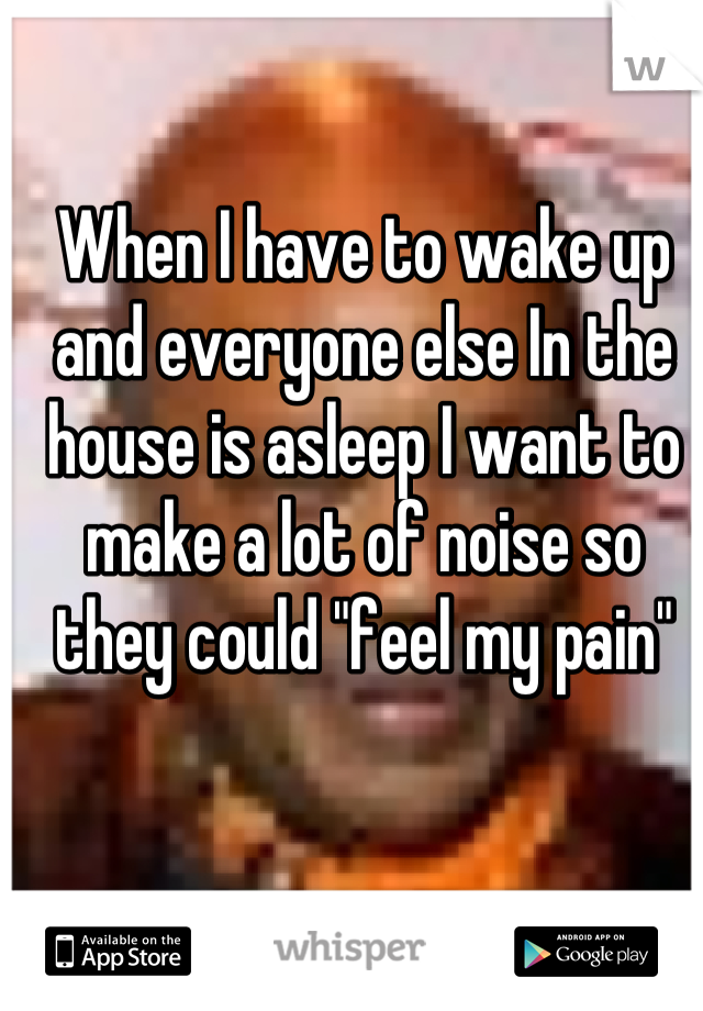 When I have to wake up and everyone else In the house is asleep I want to make a lot of noise so they could "feel my pain"