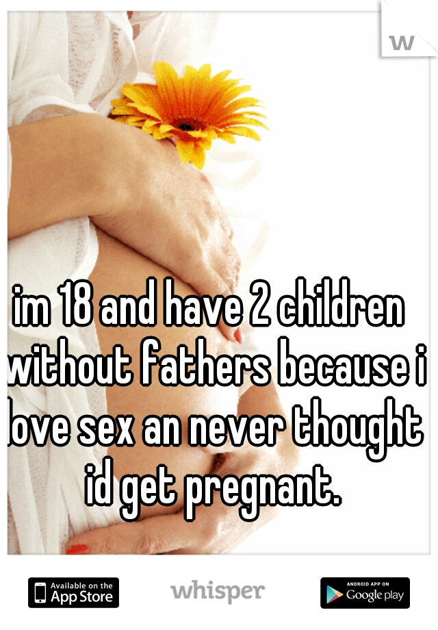 im 18 and have 2 children without fathers because i love sex an never thought id get pregnant.