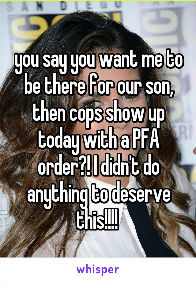you say you want me to be there for our son, then cops show up today with a PFA order?! I didn't do anything to deserve this!!!! 