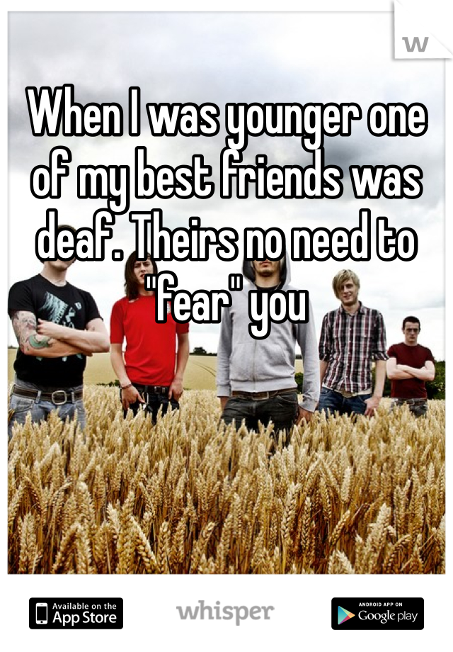 When I was younger one of my best friends was deaf. Theirs no need to "fear" you