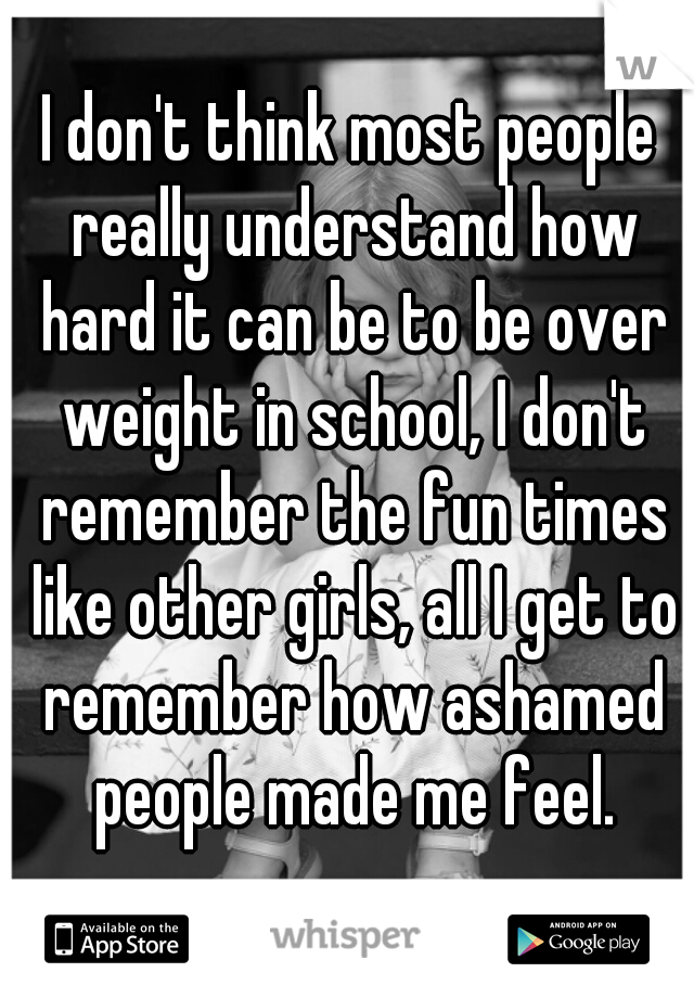 I don't think most people really understand how hard it can be to be over weight in school, I don't remember the fun times like other girls, all I get to remember how ashamed people made me feel.