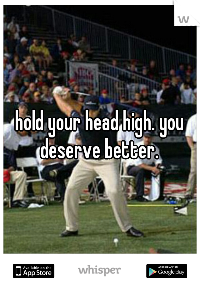 hold your head high. you deserve better. 