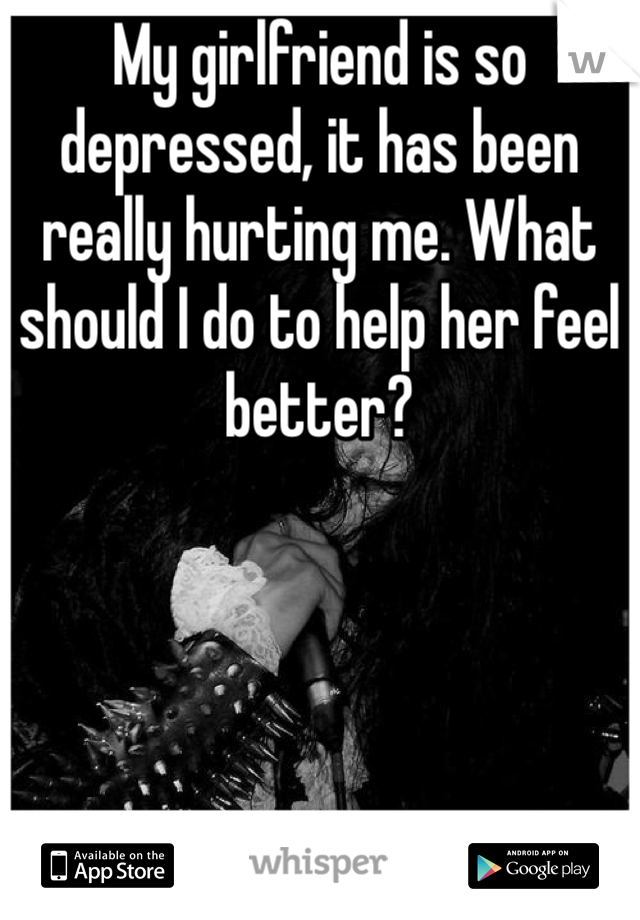 My girlfriend is so depressed, it has been really hurting me. What should I do to help her feel better?