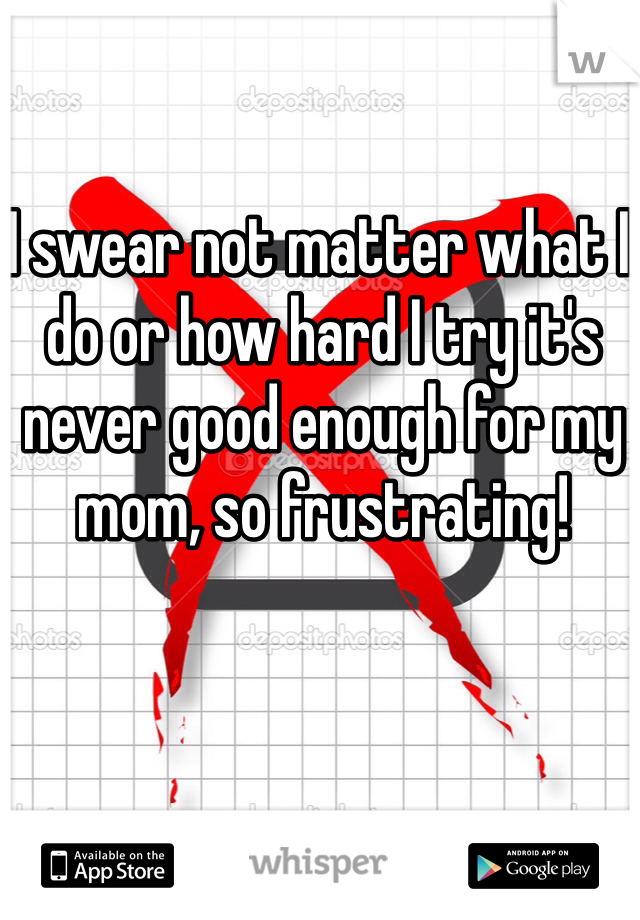 I swear not matter what I do or how hard I try it's never good enough for my mom, so frustrating! 