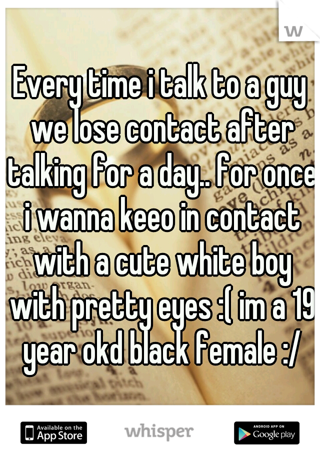 Every time i talk to a guy we lose contact after talking for a day.. for once i wanna keeo in contact with a cute white boy with pretty eyes :( im a 19 year okd black female :/