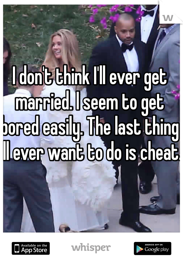 I don't think I'll ever get married. I seem to get bored easily. The last thing I'll ever want to do is cheat.
