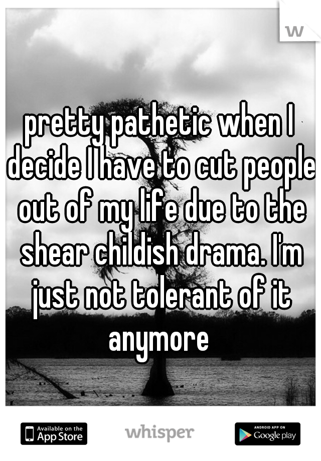 pretty pathetic when I decide I have to cut people out of my life due to the shear childish drama. I'm just not tolerant of it anymore 