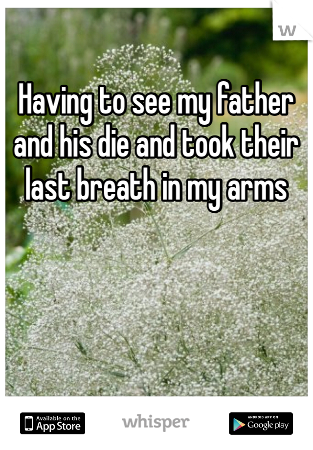Having to see my father and his die and took their last breath in my arms 