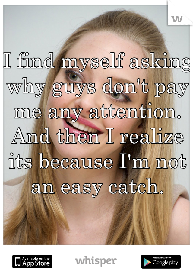 I find myself asking why guys don't pay me any attention. And then I realize its because I'm not an easy catch. 
