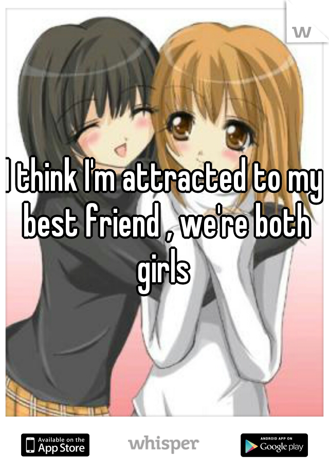 I think I'm attracted to my best friend , we're both girls 