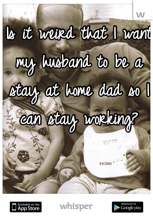Is it weird that I want my husband to be a stay at home dad so I can stay working? 