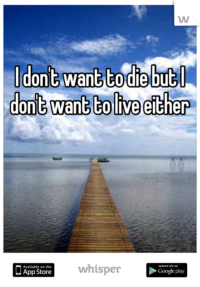 I don't want to die but I don't want to live either