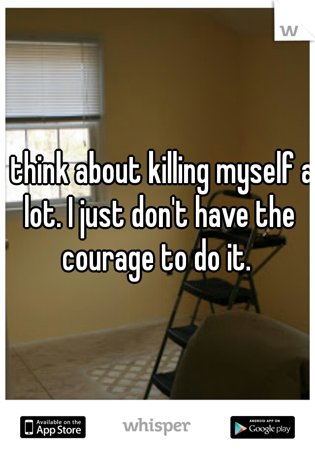 I think about killing myself a lot. I just don't have the courage to do it. 