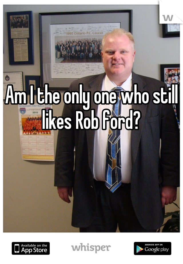 Am I the only one who still likes Rob ford?