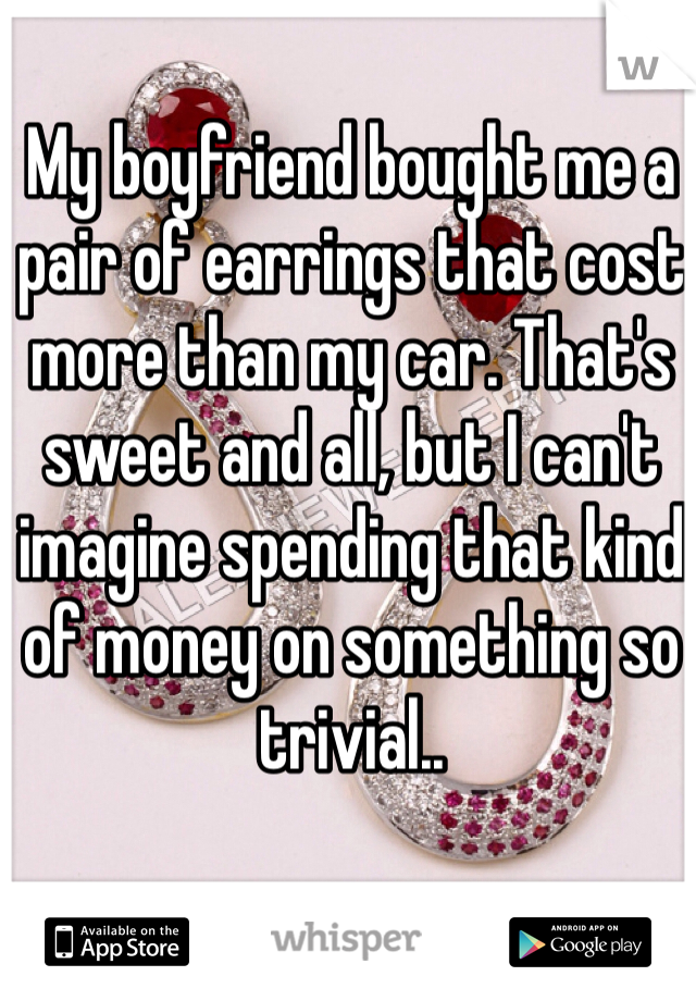 My boyfriend bought me a pair of earrings that cost more than my car. That's sweet and all, but I can't imagine spending that kind of money on something so trivial..