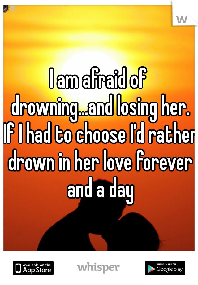 I am afraid of drowning...and losing her. If I had to choose I'd rather drown in her love forever and a day