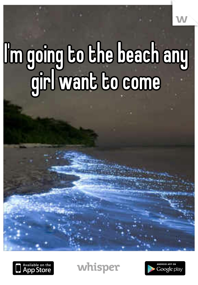 I'm going to the beach any girl want to come 
