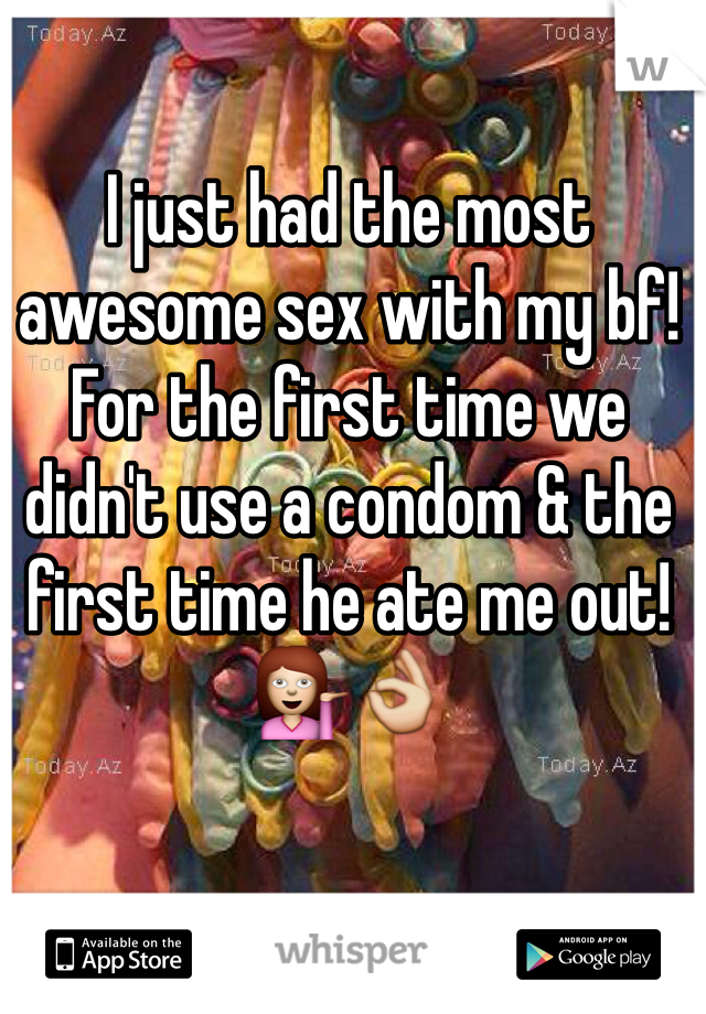 I just had the most awesome sex with my bf! For the first time we didn't use a condom & the first time he ate me out! 💁👌