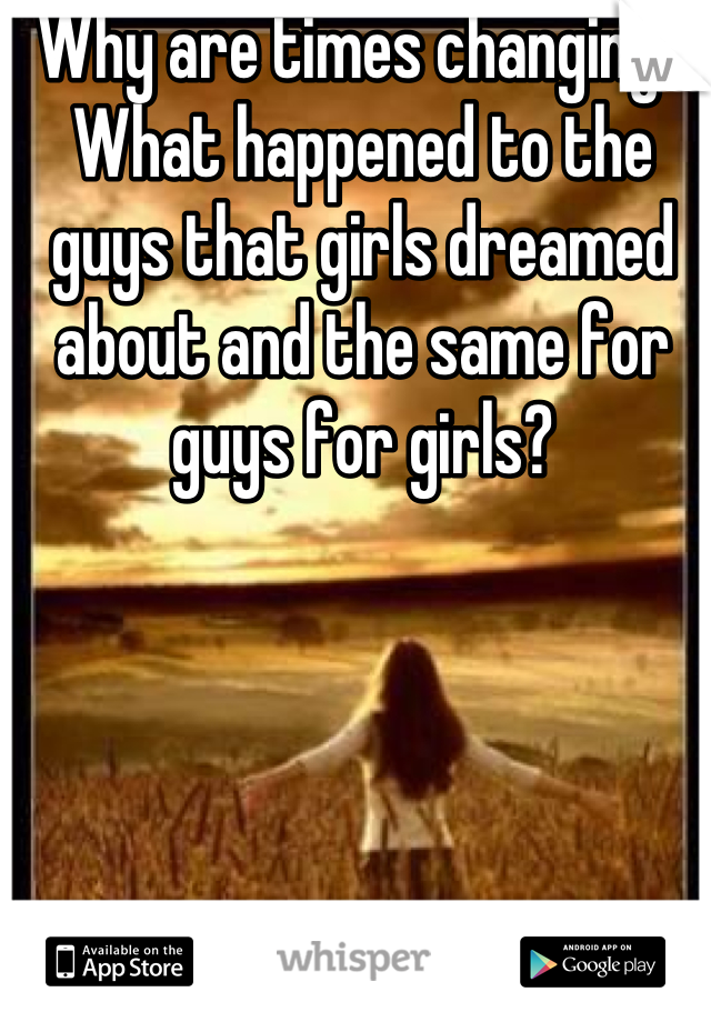 Why are times changing? What happened to the guys that girls dreamed about and the same for guys for girls?