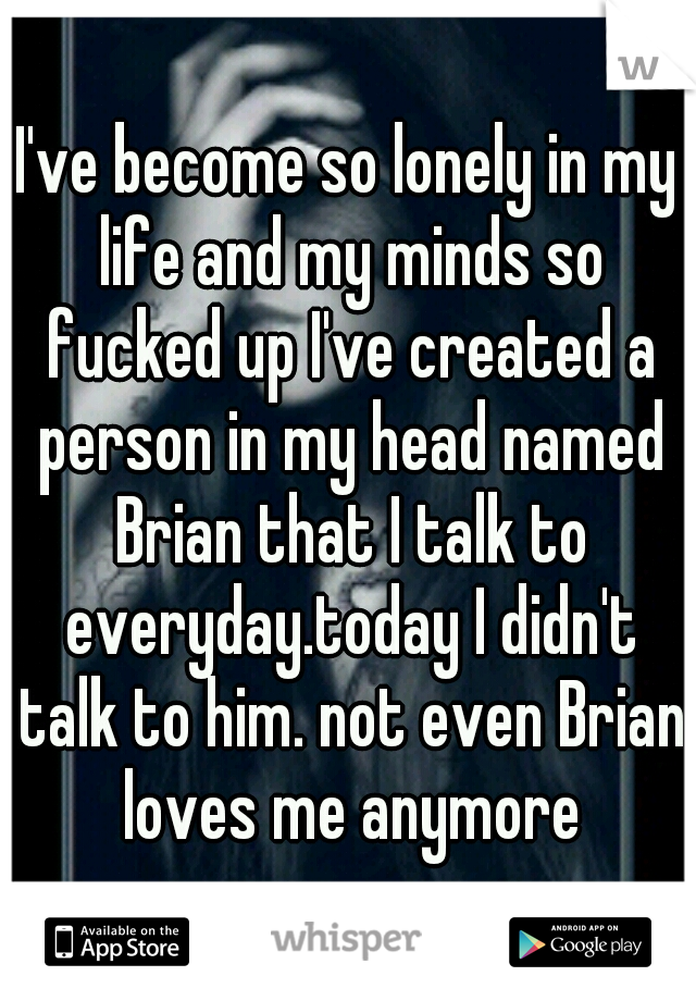 I've become so lonely in my life and my minds so fucked up I've created a person in my head named Brian that I talk to everyday.today I didn't talk to him. not even Brian loves me anymore