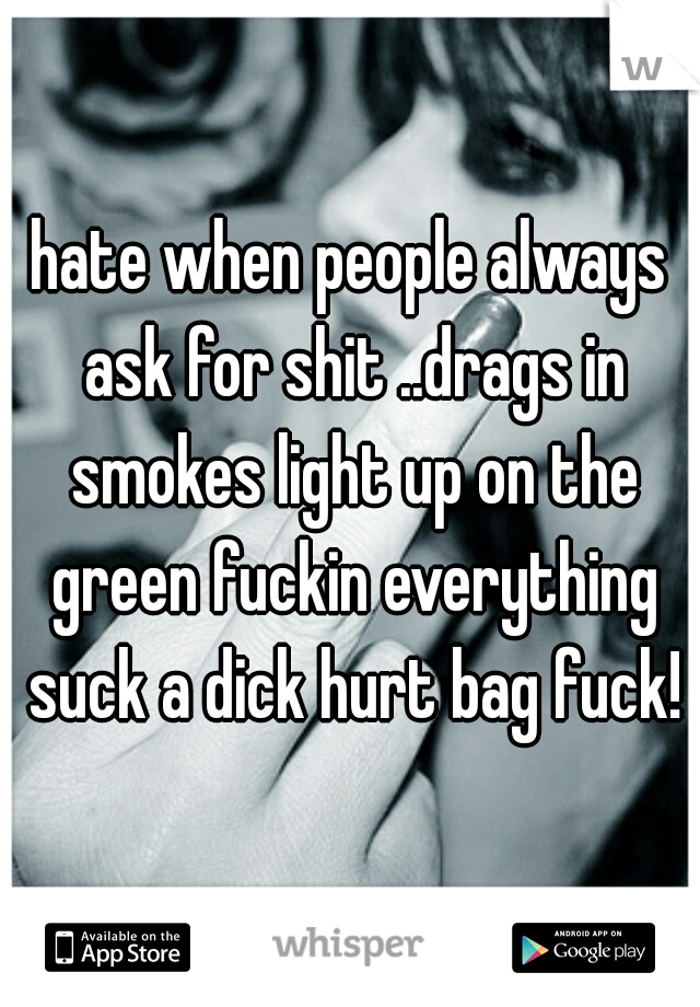 hate when people always ask for shit ..drags in smokes light up on the green fuckin everything suck a dick hurt bag fuck!